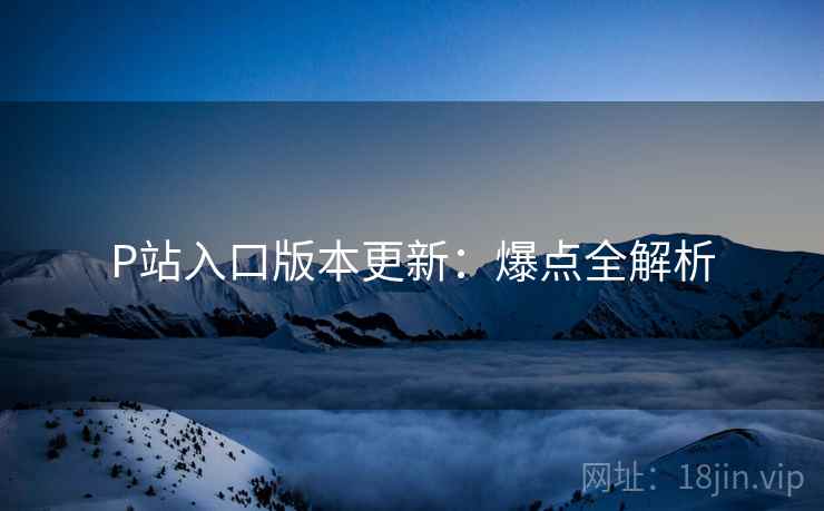 P站入口版本更新：爆点全解析
