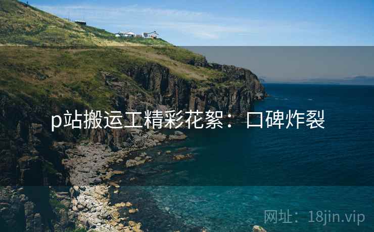 p站搬运工精彩花絮：口碑炸裂