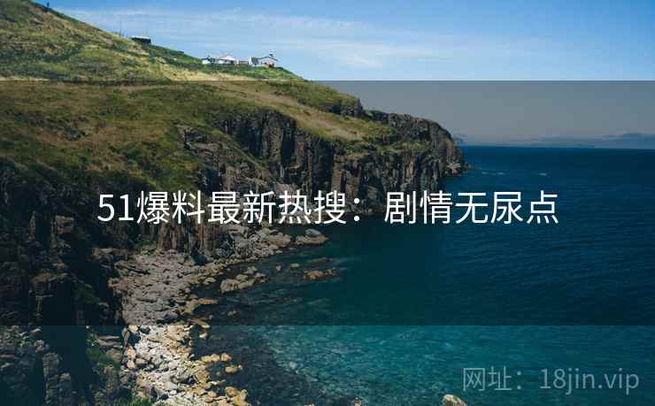 51爆料最新热搜：剧情无尿点