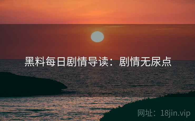 黑料每日剧情导读：剧情无尿点