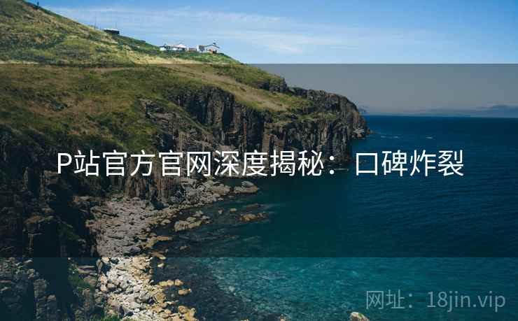 P站官方官网深度揭秘：口碑炸裂