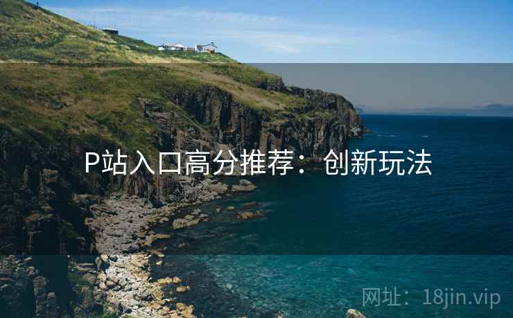P站入口高分推荐：创新玩法