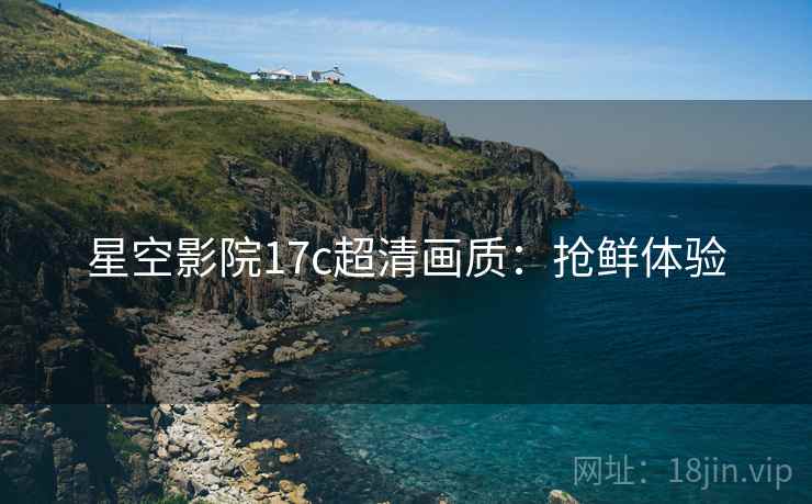 星空影院17c超清画质：抢鲜体验