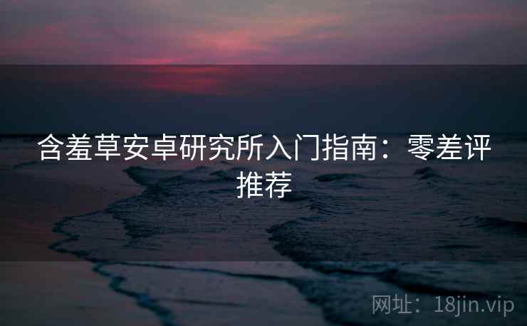 含羞草安卓研究所入门指南：零差评推荐