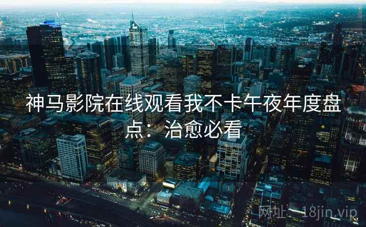 神马影院在线观看我不卡午夜年度盘点:治愈必看 神马影院在线观看我不卡午夜年度盘点:治愈必看